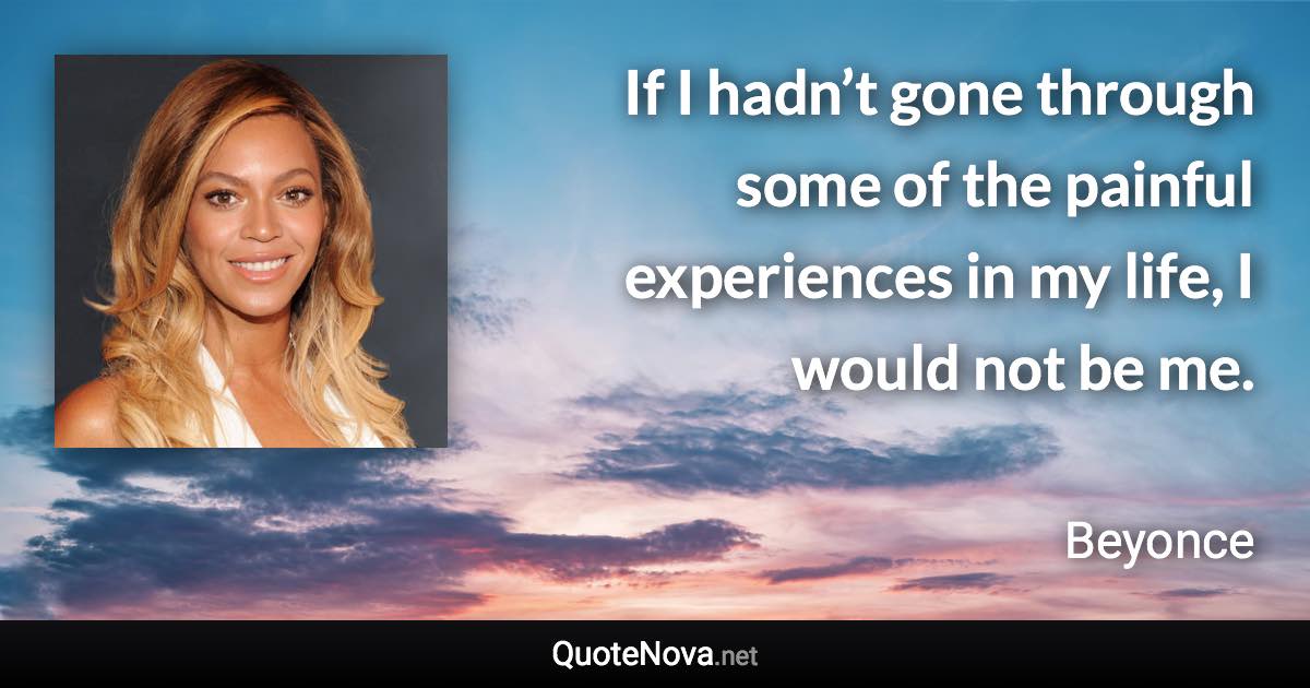 If I hadn’t gone through some of the painful experiences in my life, I would not be me. - Beyonce quote