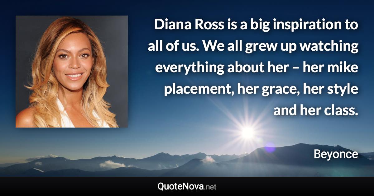 Diana Ross is a big inspiration to all of us. We all grew up watching everything about her – her mike placement, her grace, her style and her class. - Beyonce quote