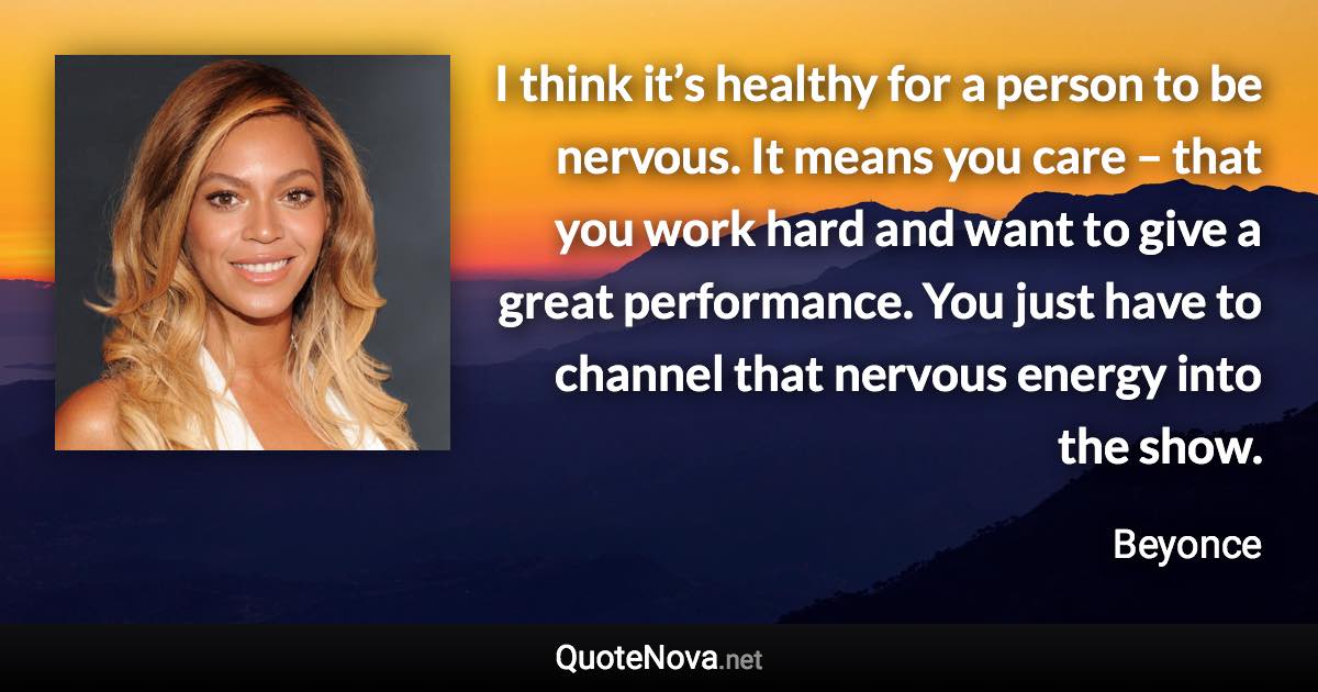 I think it’s healthy for a person to be nervous. It means you care – that you work hard and want to give a great performance. You just have to channel that nervous energy into the show. - Beyonce quote