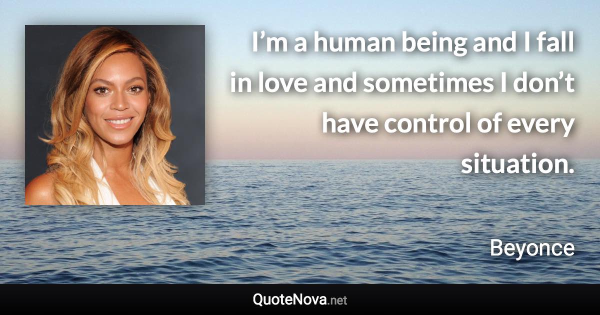 I’m a human being and I fall in love and sometimes I don’t have control of every situation. - Beyonce quote