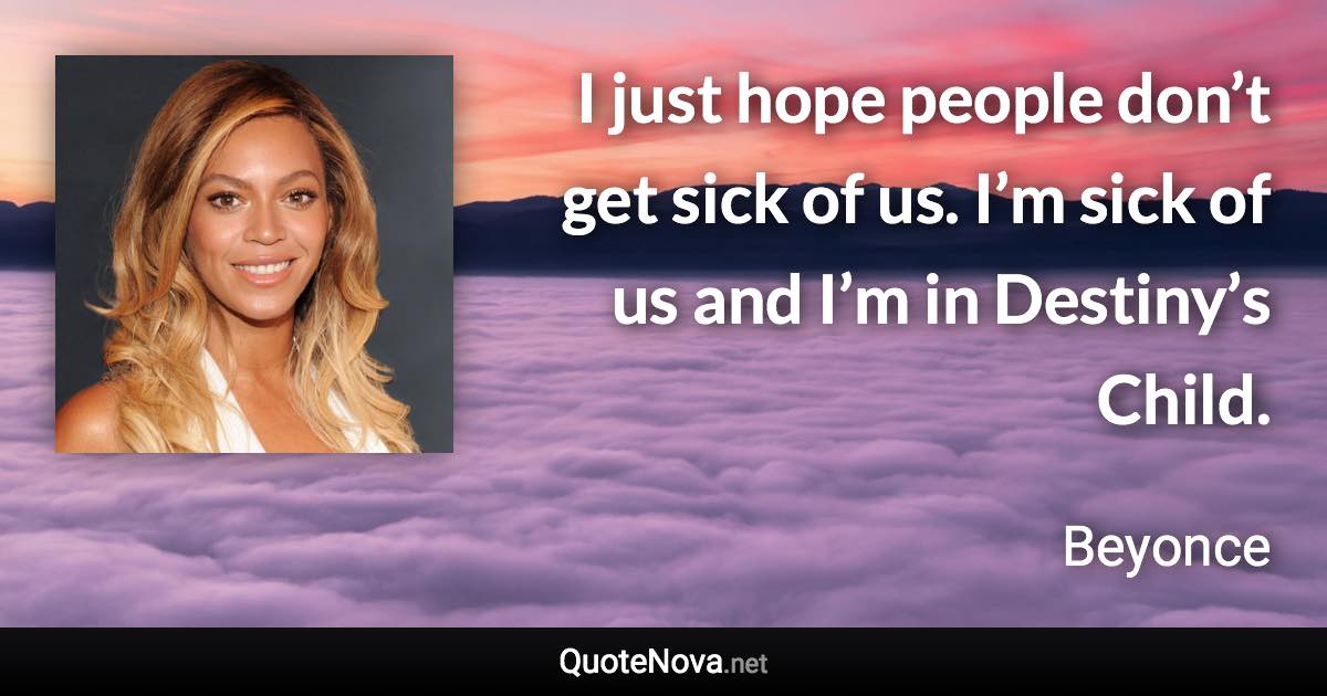 I just hope people don’t get sick of us. I’m sick of us and I’m in Destiny’s Child. - Beyonce quote