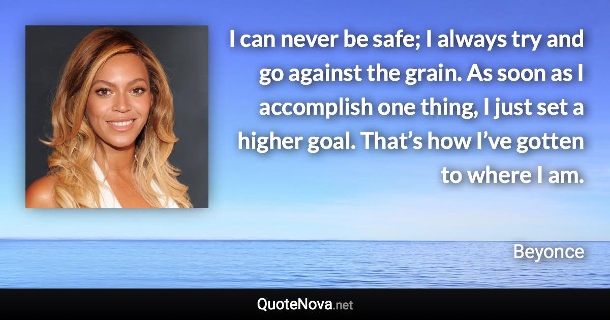 I can never be safe; I always try and go against the grain. As soon as I accomplish one thing, I just set a higher goal. That’s how I’ve gotten to where I am. - Beyonce quote