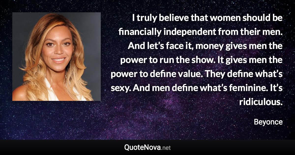 I truly believe that women should be financially independent from their men. And let’s face it, money gives men the power to run the show. It gives men the power to define value. They define what’s sexy. And men define what’s feminine. It’s ridiculous. - Beyonce quote