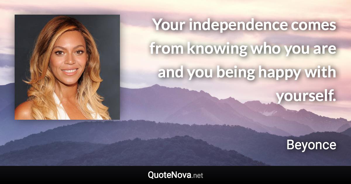Your independence comes from knowing who you are and you being happy with yourself. - Beyonce quote