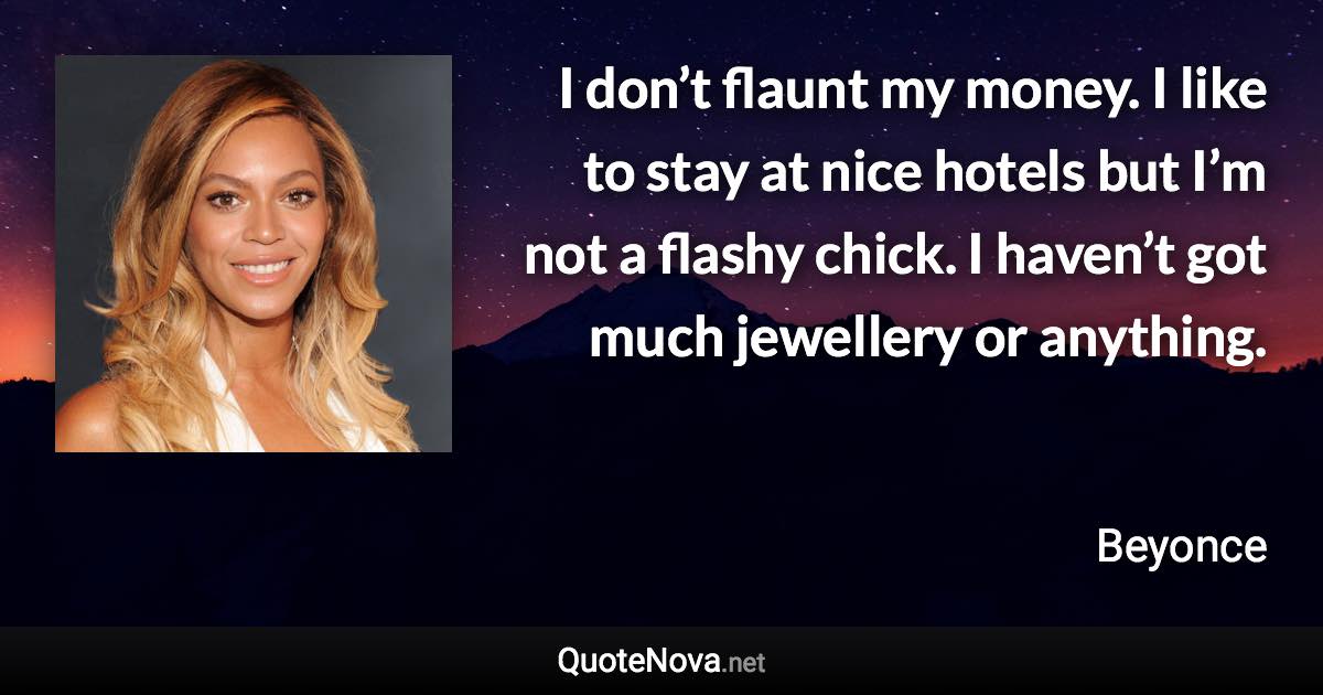 I don’t flaunt my money. I like to stay at nice hotels but I’m not a flashy chick. I haven’t got much jewellery or anything. - Beyonce quote