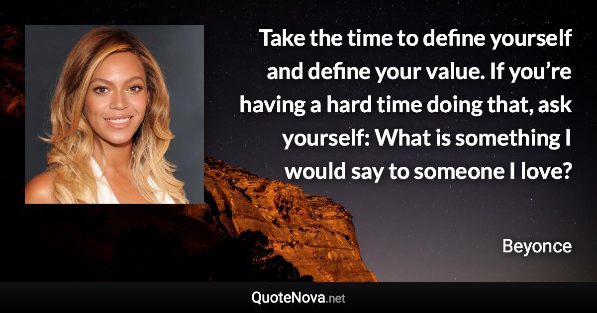 Take the time to define yourself and define your value. If you’re having a hard time doing that, ask yourself: What is something I would say to someone I love? - Beyonce quote