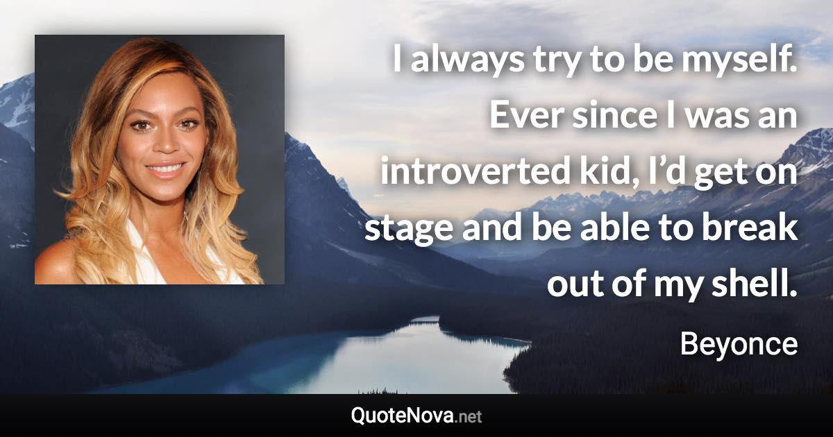 I always try to be myself. Ever since I was an introverted kid, I’d get on stage and be able to break out of my shell. - Beyonce quote