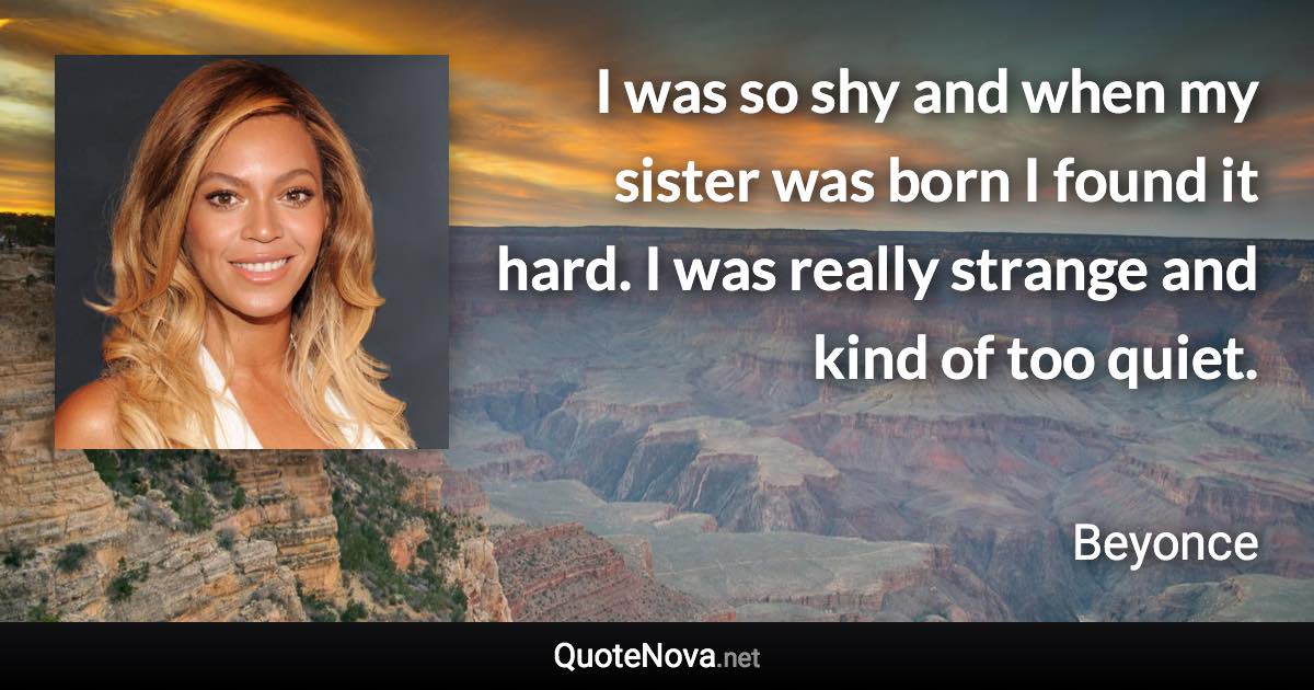 I was so shy and when my sister was born I found it hard. I was really strange and kind of too quiet. - Beyonce quote