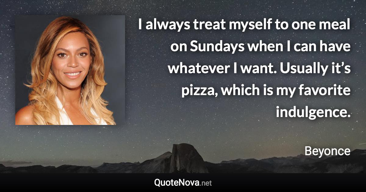 I always treat myself to one meal on Sundays when I can have whatever I want. Usually it’s pizza, which is my favorite indulgence. - Beyonce quote