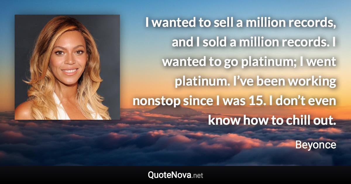 I wanted to sell a million records, and I sold a million records. I wanted to go platinum; I went platinum. I’ve been working nonstop since I was 15. I don’t even know how to chill out. - Beyonce quote