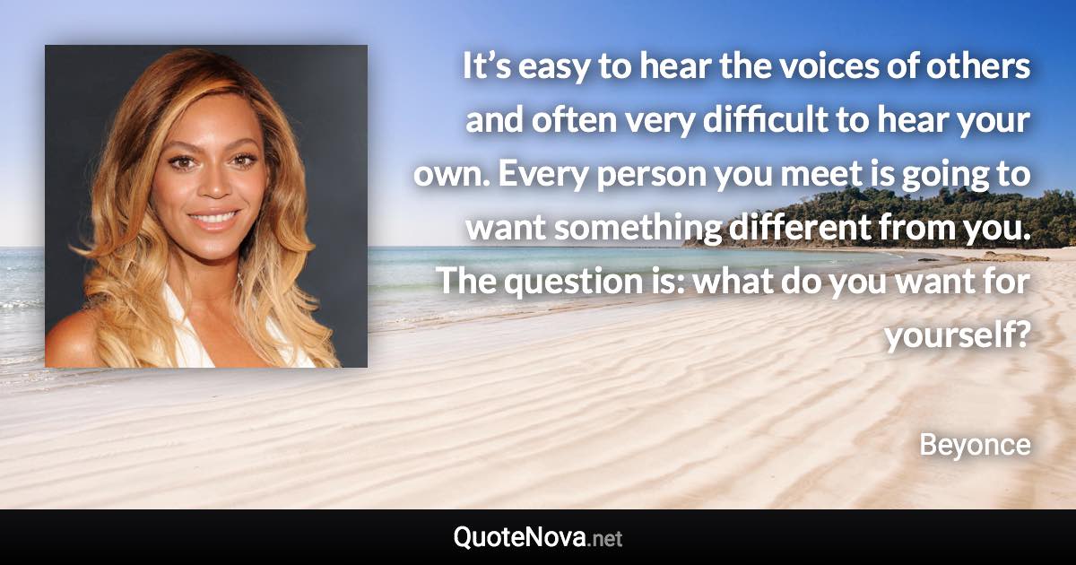 It’s easy to hear the voices of others and often very difficult to hear your own. Every person you meet is going to want something different from you. The question is: what do you want for yourself? - Beyonce quote