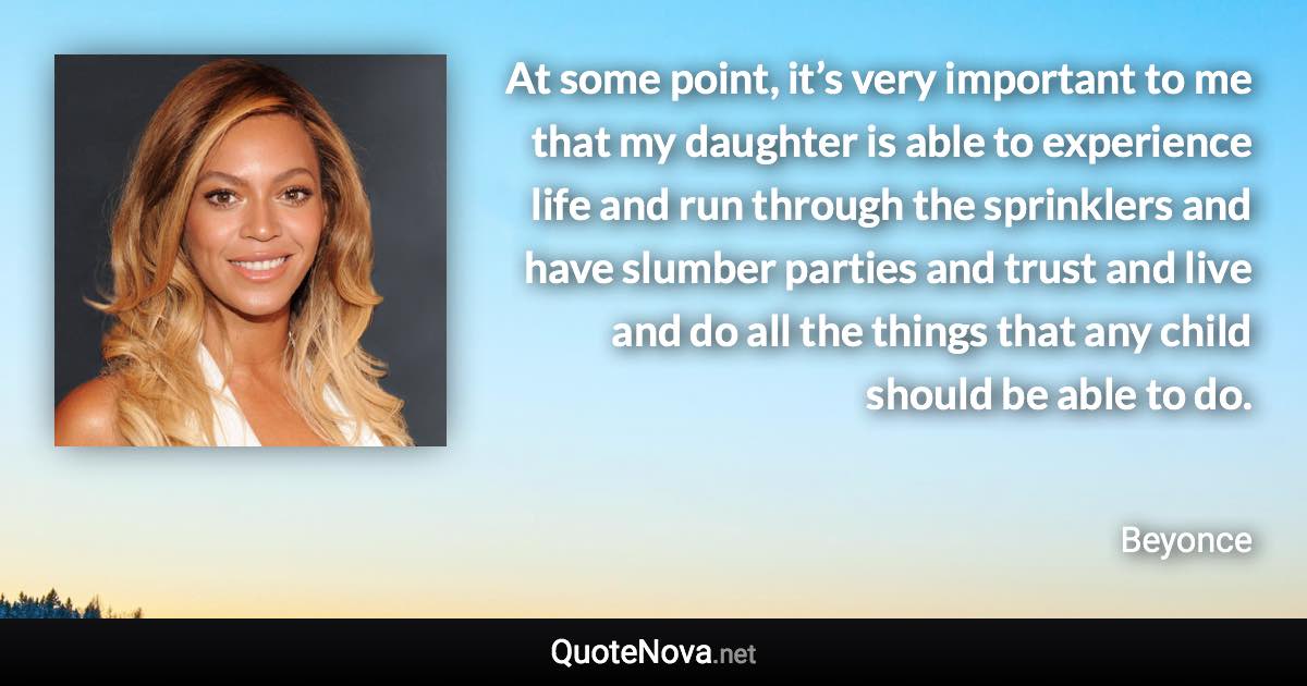 At some point, it’s very important to me that my daughter is able to experience life and run through the sprinklers and have slumber parties and trust and live and do all the things that any child should be able to do. - Beyonce quote