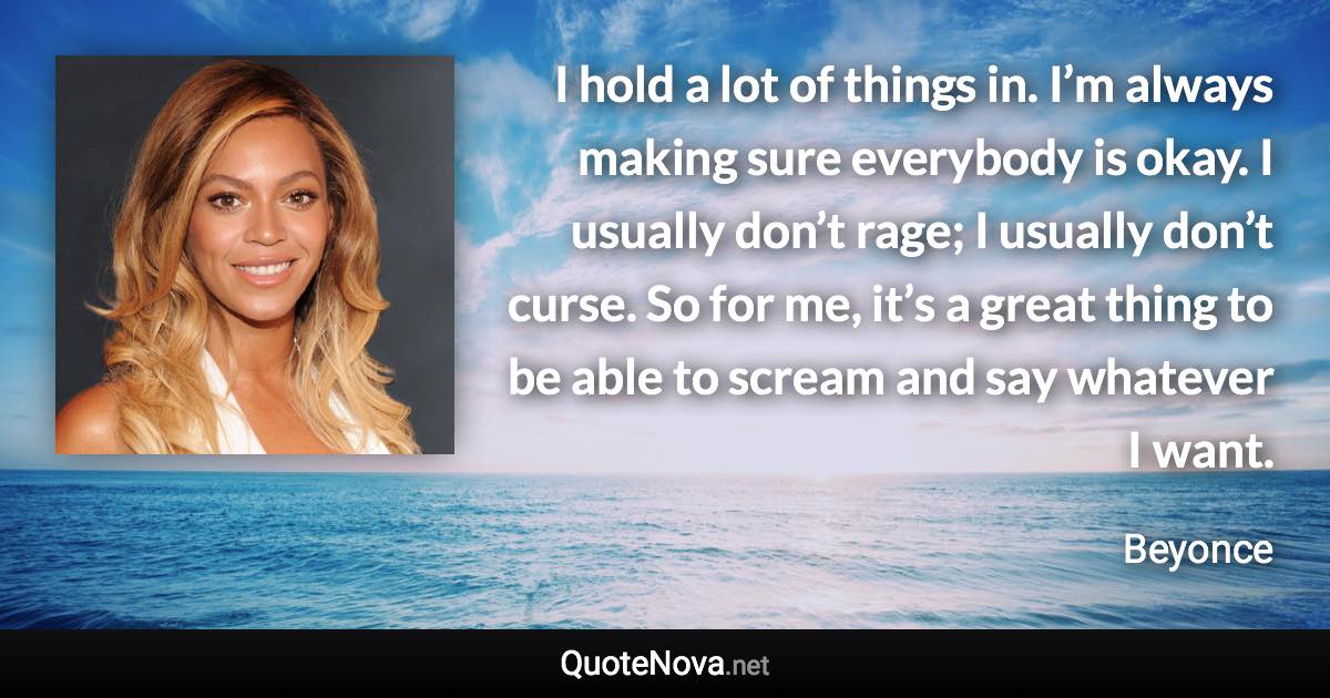 I hold a lot of things in. I’m always making sure everybody is okay. I usually don’t rage; I usually don’t curse. So for me, it’s a great thing to be able to scream and say whatever I want. - Beyonce quote