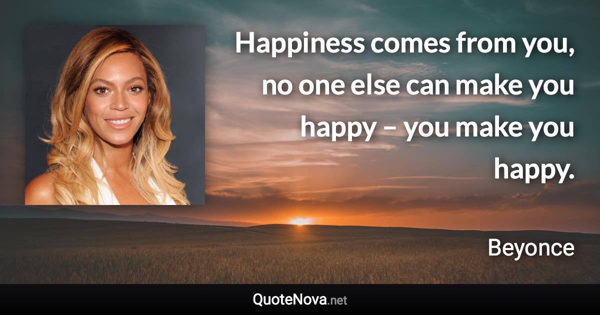 Happiness comes from you, no one else can make you happy – you make you happy. - Beyonce quote
