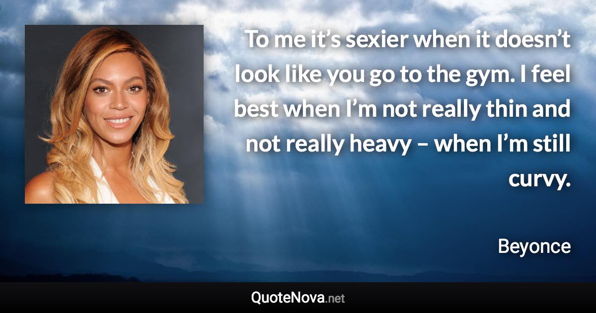 To me it’s sexier when it doesn’t look like you go to the gym. I feel best when I’m not really thin and not really heavy – when I’m still curvy. - Beyonce quote