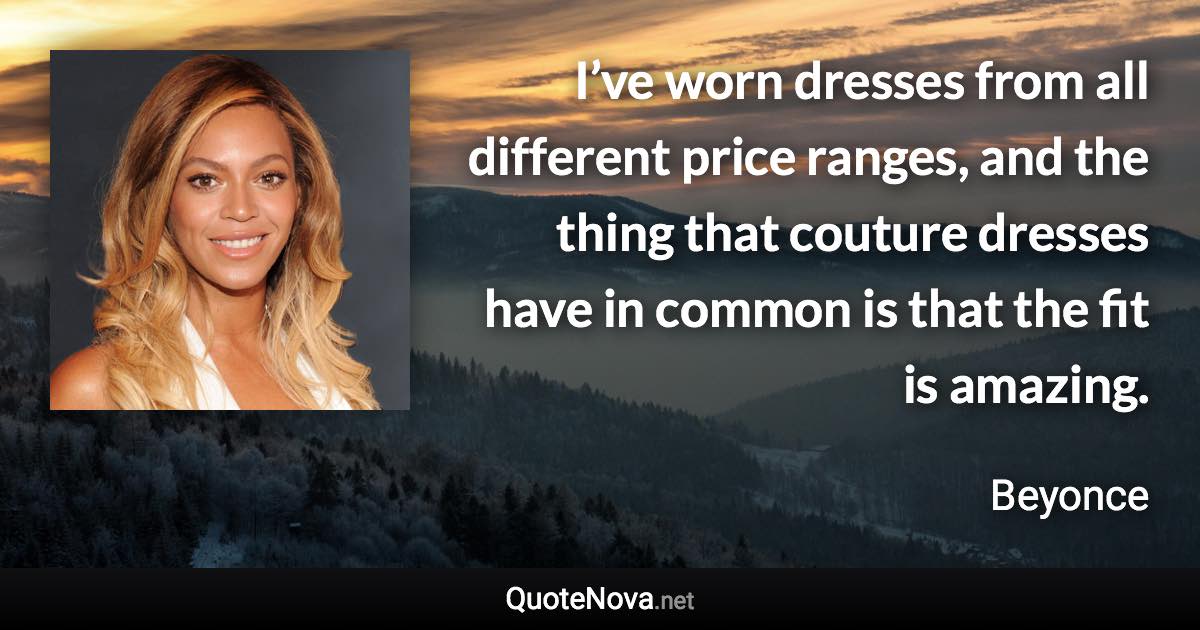 I’ve worn dresses from all different price ranges, and the thing that couture dresses have in common is that the fit is amazing. - Beyonce quote