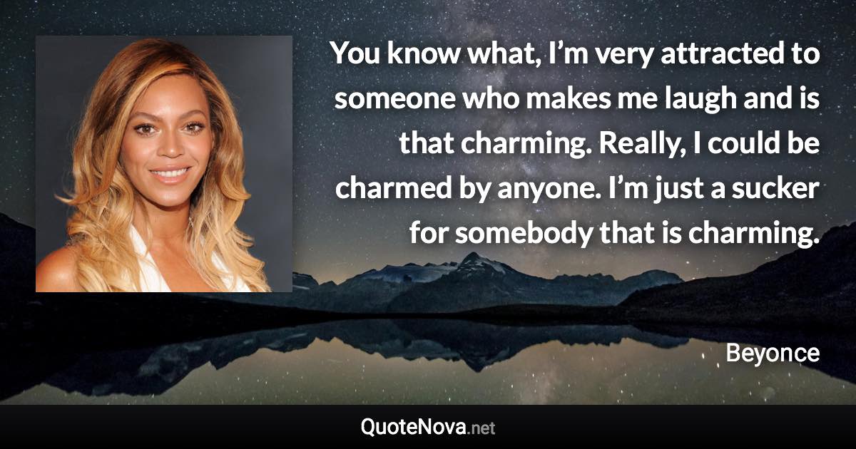 You know what, I’m very attracted to someone who makes me laugh and is that charming. Really, I could be charmed by anyone. I’m just a sucker for somebody that is charming. - Beyonce quote