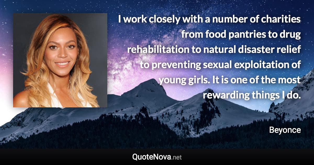 I work closely with a number of charities from food pantries to drug rehabilitation to natural disaster relief to preventing sexual exploitation of young girls. It is one of the most rewarding things I do. - Beyonce quote