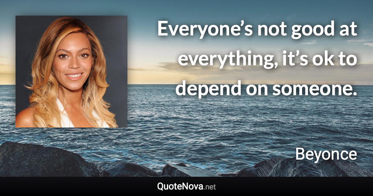 Everyone’s not good at everything, it’s ok to depend on someone. - Beyonce quote