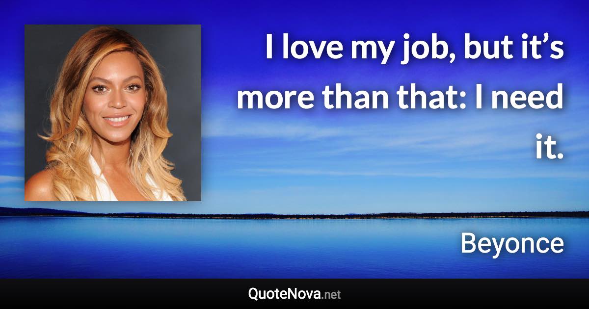 I love my job, but it’s more than that: I need it. - Beyonce quote