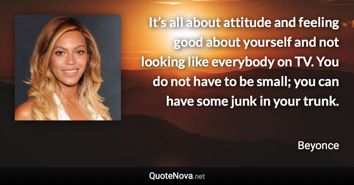 It’s all about attitude and feeling good about yourself and not looking like everybody on TV. You do not have to be small; you can have some junk in your trunk. - Beyonce quote