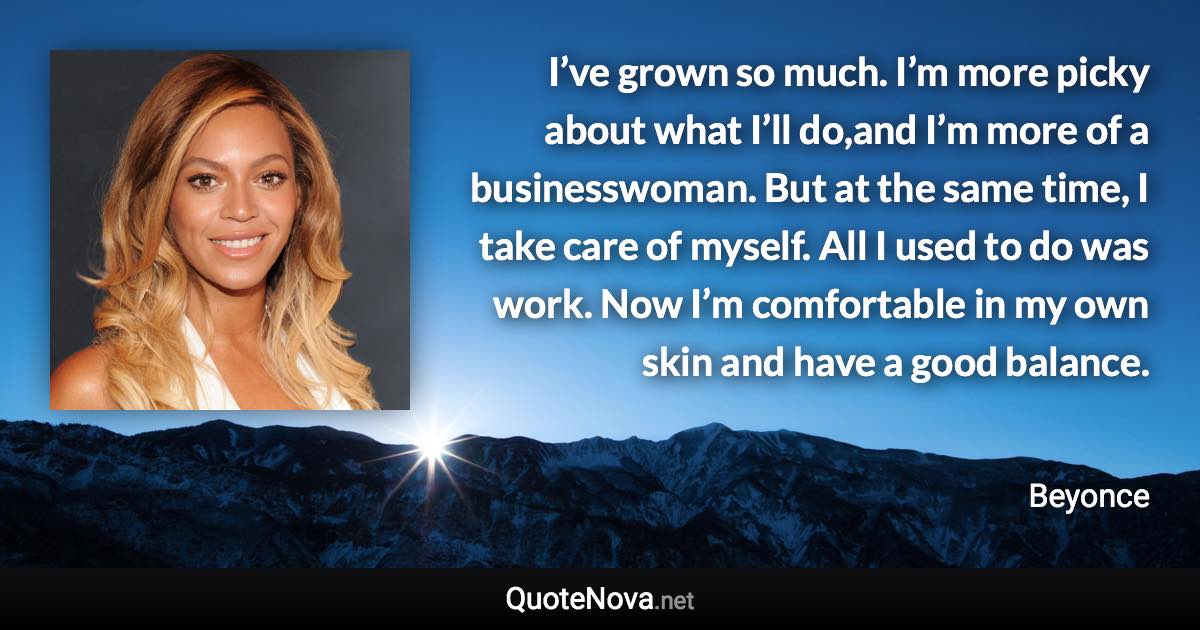 I’ve grown so much. I’m more picky about what I’ll do,and I’m more of a businesswoman. But at the same time, I take care of myself. All I used to do was work. Now I’m comfortable in my own skin and have a good balance. - Beyonce quote