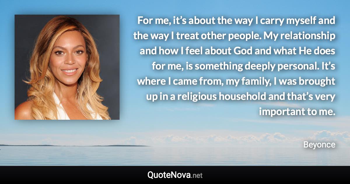 For me, it’s about the way I carry myself and the way I treat other people. My relationship and how I feel about God and what He does for me, is something deeply personal. It’s where I came from, my family, I was brought up in a religious household and that’s very important to me. - Beyonce quote