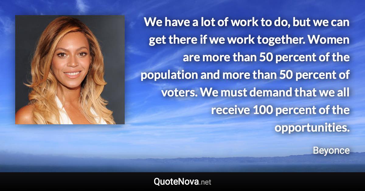 We have a lot of work to do, but we can get there if we work together. Women are more than 50 percent of the population and more than 50 percent of voters. We must demand that we all receive 100 percent of the opportunities. - Beyonce quote