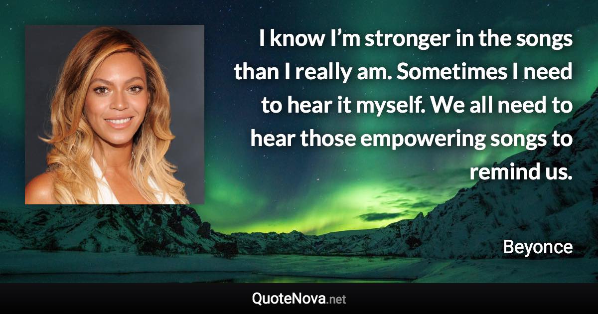 I know I’m stronger in the songs than I really am. Sometimes I need to hear it myself. We all need to hear those empowering songs to remind us. - Beyonce quote