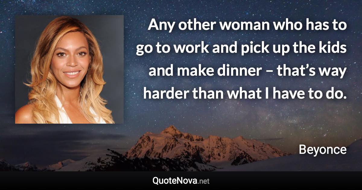 Any other woman who has to go to work and pick up the kids and make dinner – that’s way harder than what I have to do. - Beyonce quote