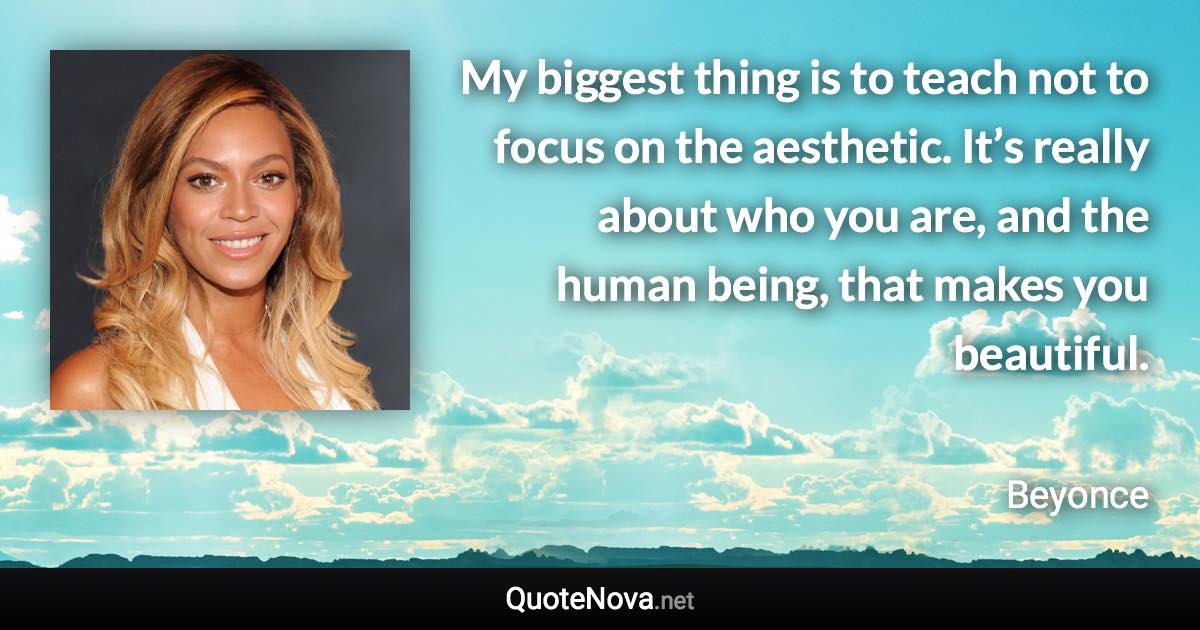 My biggest thing is to teach not to focus on the aesthetic. It’s really about who you are, and the human being, that makes you beautiful. - Beyonce quote