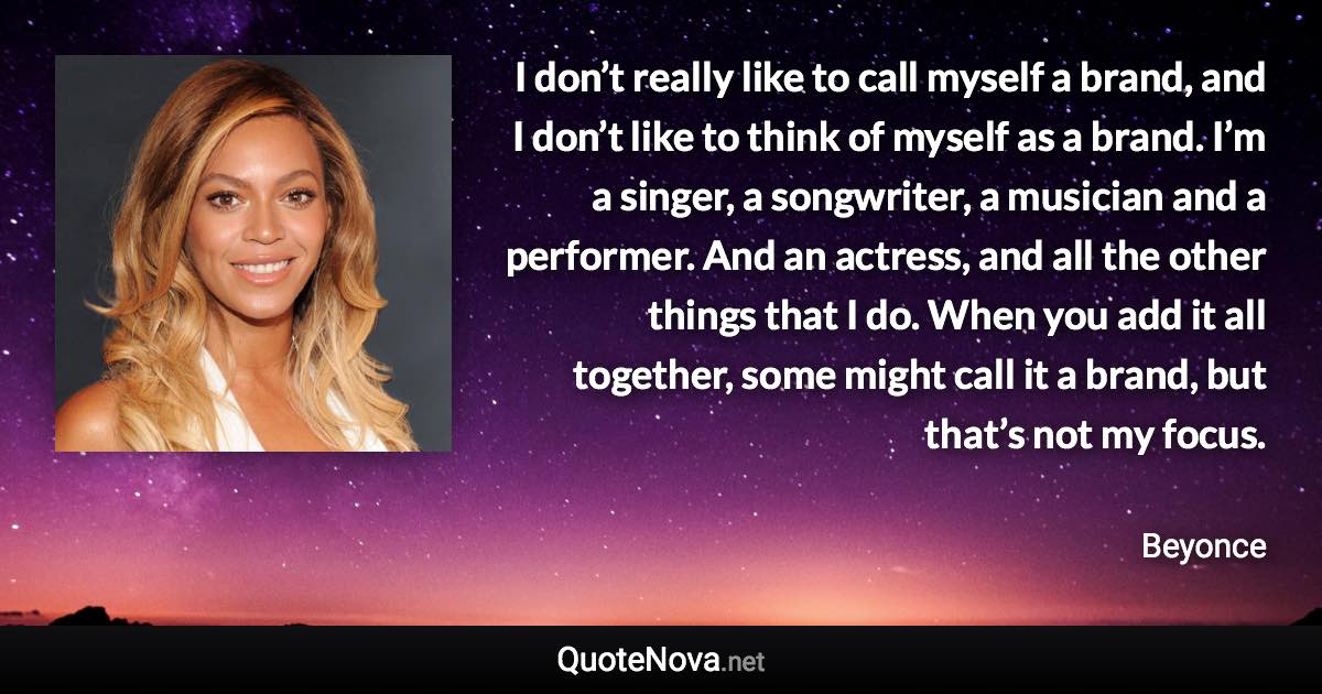 I don’t really like to call myself a brand, and I don’t like to think of myself as a brand. I’m a singer, a songwriter, a musician and a performer. And an actress, and all the other things that I do. When you add it all together, some might call it a brand, but that’s not my focus. - Beyonce quote