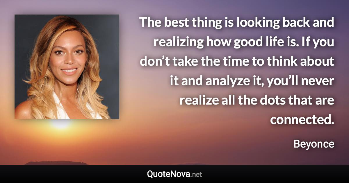The best thing is looking back and realizing how good life is. If you don’t take the time to think about it and analyze it, you’ll never realize all the dots that are connected. - Beyonce quote