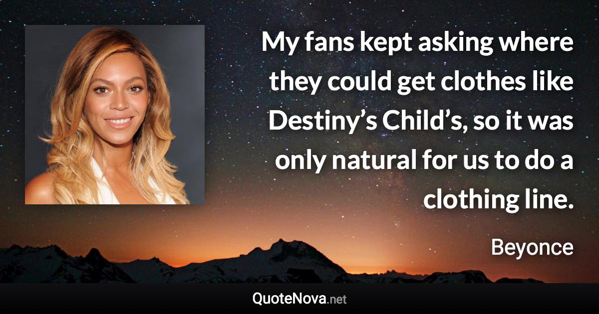 My fans kept asking where they could get clothes like Destiny’s Child’s, so it was only natural for us to do a clothing line. - Beyonce quote