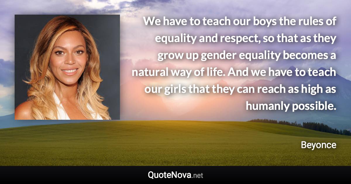 We have to teach our boys the rules of equality and respect, so that as they grow up gender equality becomes a natural way of life. And we have to teach our girls that they can reach as high as humanly possible. - Beyonce quote