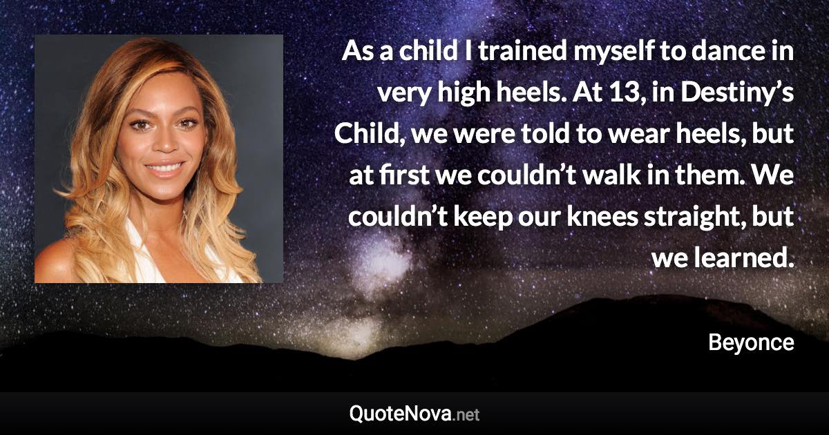 As a child I trained myself to dance in very high heels. At 13, in Destiny’s Child, we were told to wear heels, but at first we couldn’t walk in them. We couldn’t keep our knees straight, but we learned. - Beyonce quote