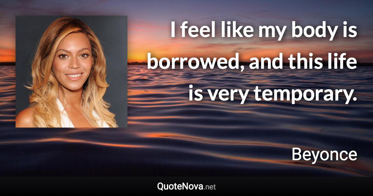 I feel like my body is borrowed, and this life is very temporary. - Beyonce quote
