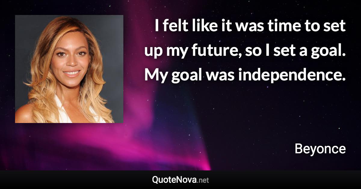 I felt like it was time to set up my future, so I set a goal. My goal was independence. - Beyonce quote