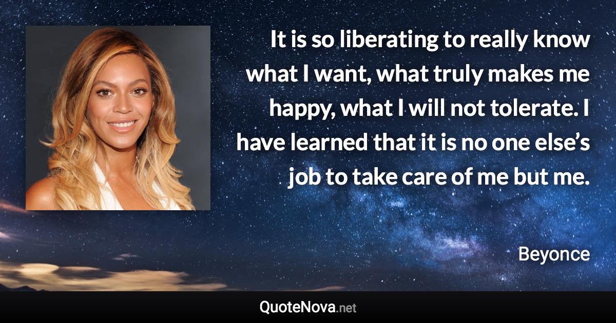 It is so liberating to really know what I want, what truly makes me happy, what I will not tolerate. I have learned that it is no one else’s job to take care of me but me. - Beyonce quote