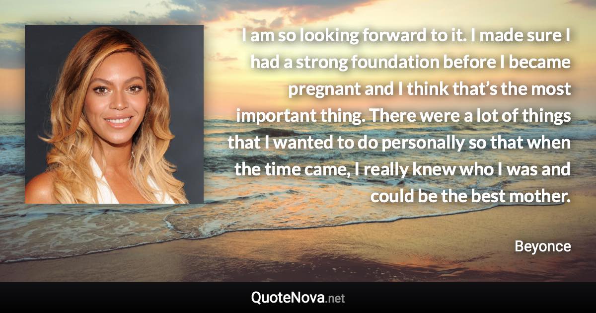 I am so looking forward to it. I made sure I had a strong foundation before I became pregnant and I think that’s the most important thing. There were a lot of things that I wanted to do personally so that when the time came, I really knew who I was and could be the best mother. - Beyonce quote