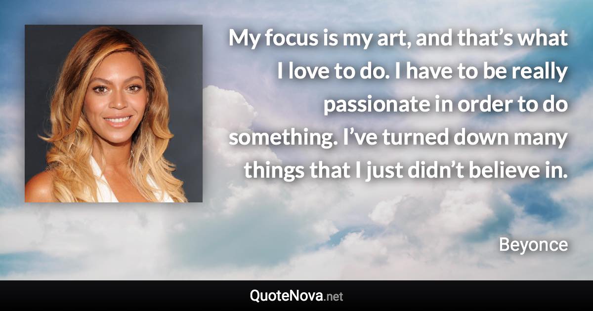 My focus is my art, and that’s what I love to do. I have to be really passionate in order to do something. I’ve turned down many things that I just didn’t believe in. - Beyonce quote