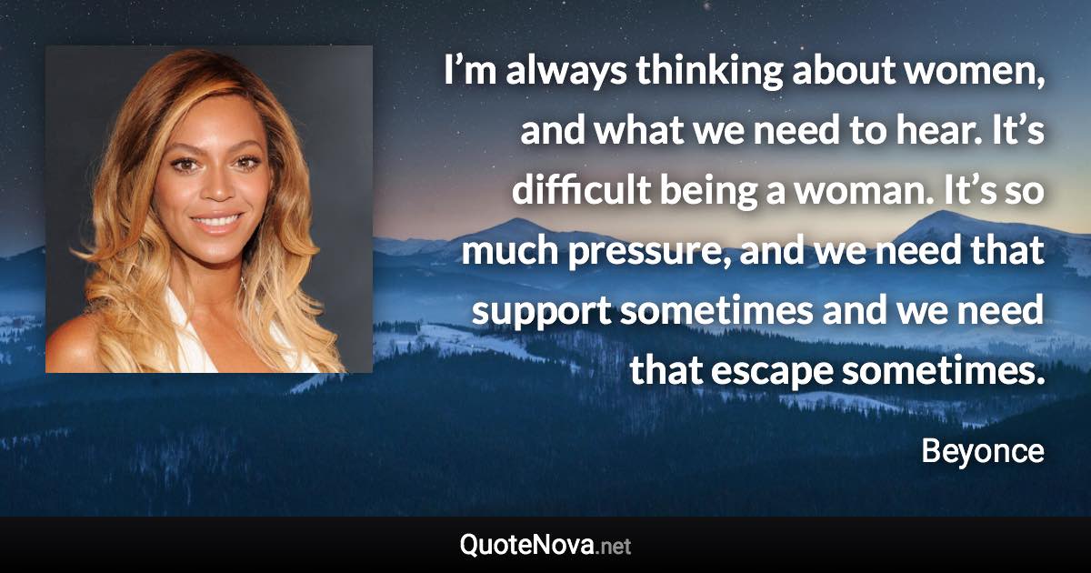 I’m always thinking about women, and what we need to hear. It’s difficult being a woman. It’s so much pressure, and we need that support sometimes and we need that escape sometimes. - Beyonce quote