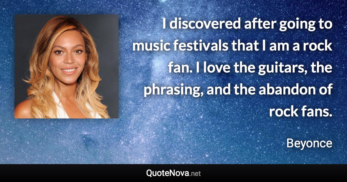 I discovered after going to music festivals that I am a rock fan. I love the guitars, the phrasing, and the abandon of rock fans. - Beyonce quote