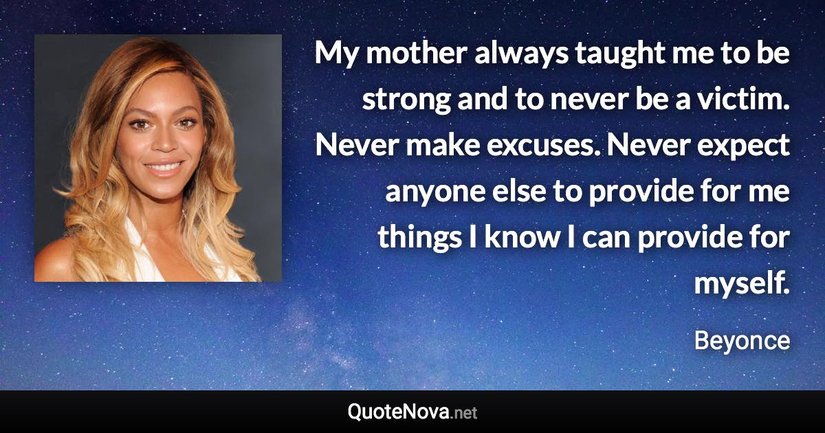 My mother always taught me to be strong and to never be a victim. Never make excuses. Never expect anyone else to provide for me things I know I can provide for myself. - Beyonce quote