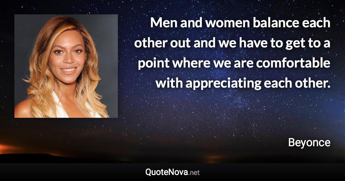 Men and women balance each other out and we have to get to a point where we are comfortable with appreciating each other. - Beyonce quote