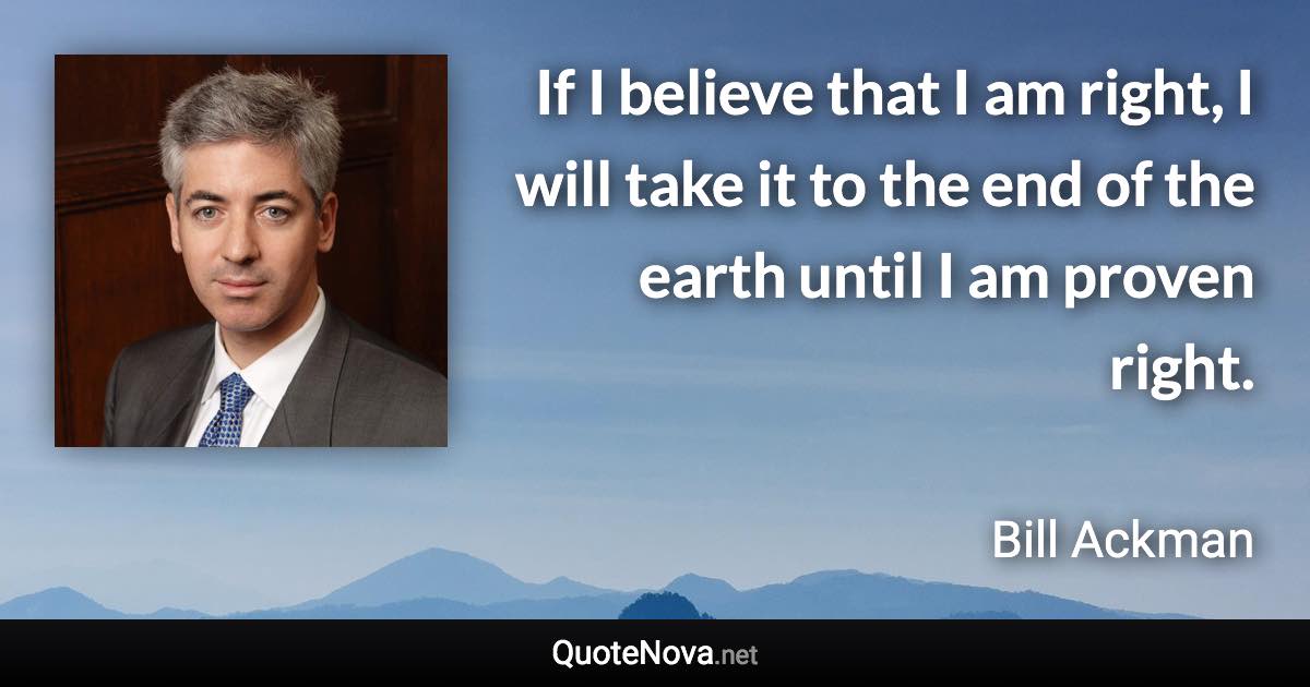 If I believe that I am right, I will take it to the end of the earth until I am proven right. - Bill Ackman quote