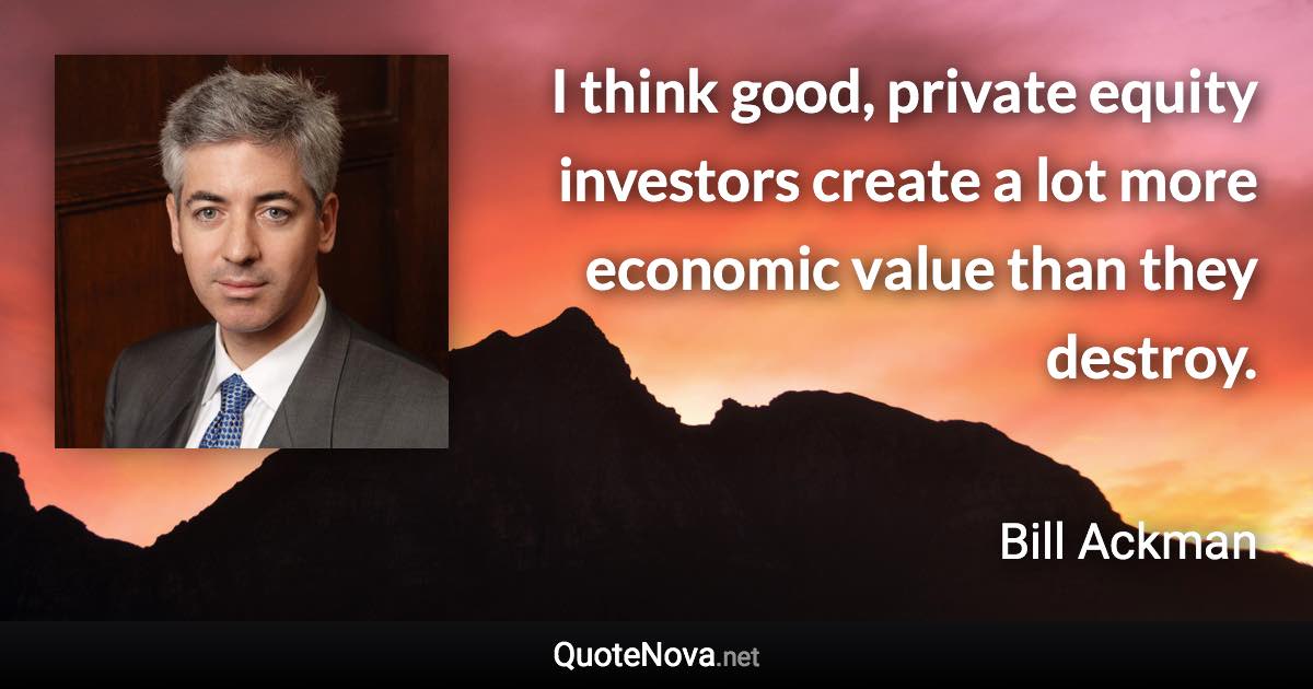 I think good, private equity investors create a lot more economic value than they destroy. - Bill Ackman quote