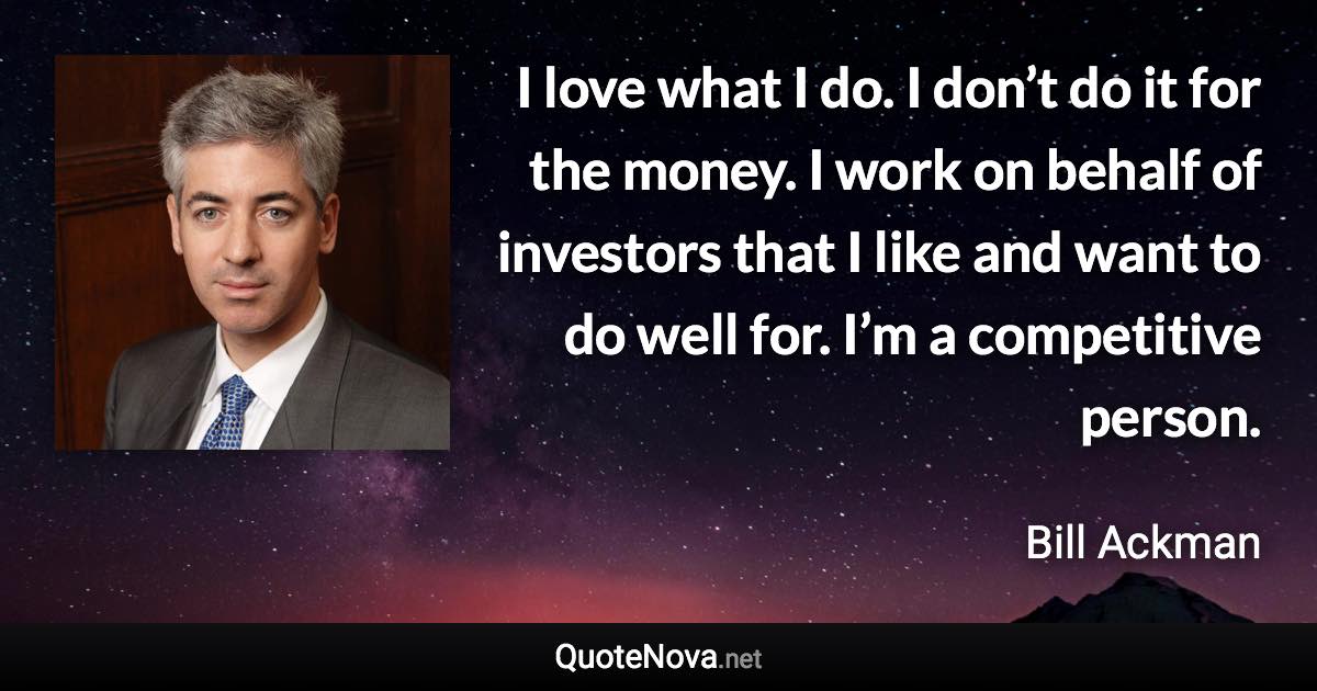 I love what I do. I don’t do it for the money. I work on behalf of investors that I like and want to do well for. I’m a competitive person. - Bill Ackman quote