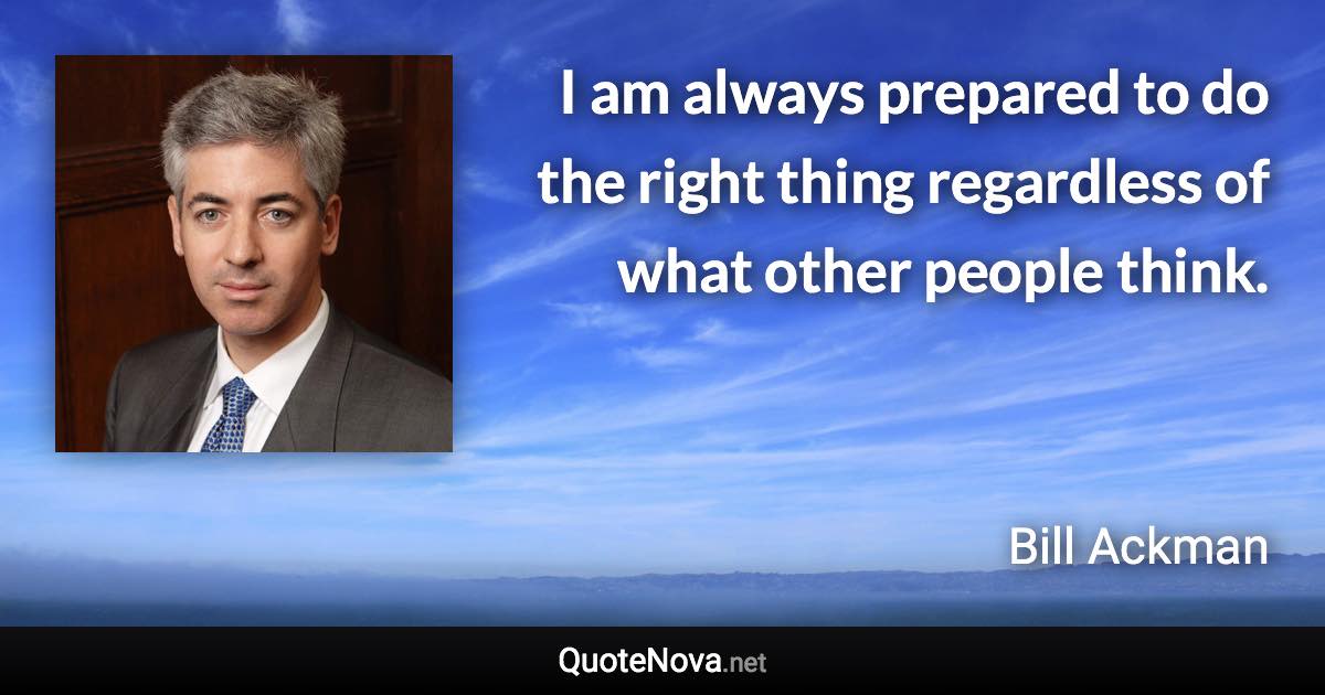 I am always prepared to do the right thing regardless of what other people think. - Bill Ackman quote