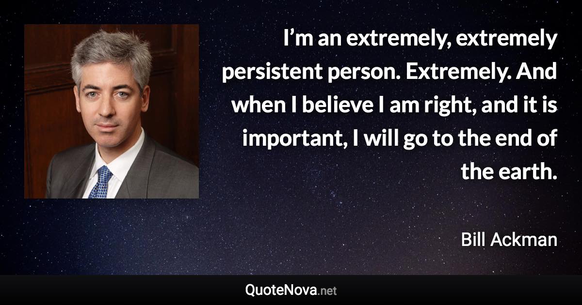 I’m an extremely, extremely persistent person. Extremely. And when I believe I am right, and it is important, I will go to the end of the earth. - Bill Ackman quote
